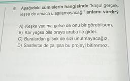 9. Aşağıdaki cümlelerin hangisinde “koşul gerçek-
leşse de amaca ulaşılamayacağı” anlamı vardır?
A) Keşke yanıma gelse de onu bir görebilsem.
B) Kar yağsa bile oraya araba ile gider.
C) Buralardan gitsek de sizi unutmayacağız.
D) Saatlerce de çalışsa bu projeyi bitiremez.
