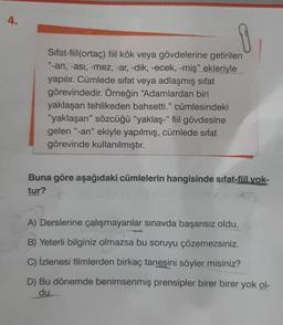 4.
1
Sifat-fiil(ortaç) fiil kök veya gövdelerine getirilen
"-an, -asi, -mez, -ar, -dik, -ecek, -miş" ekleriyle
yapılır. Cümlede sıfat veya adlaşmış sifat
görevindedir
. Örneğin "Adamlardan biri
yaklaşan tehlikeden bahsetti." cümlesindeki
"yaklaşan” sözcüğü "yaklaş-' fiil gövdesine
gelen "-an" ekiyle yapılmış, cümlede sifat
görevinde kullanılmıştır.
Buna göre aşağıdaki cümlelerin hangisinde sifat-fiil yok-
tur?
A) Derslerine çalışmayanlar sınavda başarısız oldu.
B) Yeterli bilginiz olmazsa bu soruyu çözemezsiniz.
C) İzlenesi filmlerden birkaç tanesini söyler misiniz?
D) Bu dönemde benimsenmiş prensipler birer birer yok ol-
du.