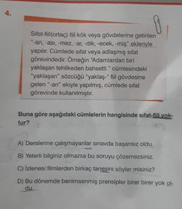 4.
1
Sifat-fiil(ortaç) fiil kök veya gövdelerine getirilen
"-an, -asi, -mez, -ar, -dik, -ecek, -miş" ekleriyle
yapılır. Cümlede sıfat veya adlaşmış sifat
görevindedir
. Örneğin "Adamlardan biri
yaklaşan tehlikeden bahsetti." cümlesindeki
"yaklaşan” sözcüğü "yaklaş-' fiil gövdesine
gelen "-an" ekiyle yapılmış, cümlede sifat
görevinde kullanılmıştır.
Buna göre aşağıdaki cümlelerin hangisinde sifat-fiil yok-
tur?
A) Derslerine çalışmayanlar sınavda başarısız oldu.
B) Yeterli bilginiz olmazsa bu soruyu çözemezsiniz.
C) İzlenesi filmlerden birkaç tanesini söyler misiniz?
D) Bu dönemde benimsenmiş prensipler birer birer yok ol-
du.
