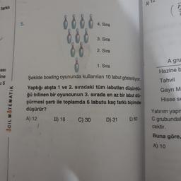 A)
farklı
5.
4. Sıra
8888
880
00
3. Sira
2. Sıra
A gru
1. Sıra
Hazine bo
tasi
ine
5
Tahvil
Şekilde bowling oyununda kullanılan 10 labut gösteriliyor.
Yaptığı atışta 1 ve 2. sıradaki tüm labutları düşürdü-
ğü bilinen bir oyuncunun 3. sırada en az bir labut dü-
şürmesi şartı ile toplamda 6 labutu kaç farklı biçimde
düşürür?
Gayrı M
Hisse se
ACIL MATEMATIK
A) 12
B) 18
C) 30
D) 31
E) 60
Yatırım yapn
C grubunda
cektir.
Buna göre,
A) 10