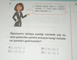 6.
9.
Atatürk şöyle diyor () Öğret-
menler ( ) Yeni nesil sizlerin
eseri olacaktır (( )
Öğretmenin tahtaya yazdığı cümlede yay ay-
raçla gösterilen yerlere sırasıyla hangi noktala-
ma işaretleri getirilmelidir?
A)(;) (!) (.)
C) (:)(!) (.)
B)(:)(,)(.)
D) (-)(,)( .)