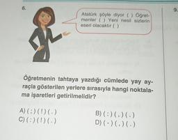 6.
9.
Atatürk şöyle diyor () Öğret-
menler ( ) Yeni nesil sizlerin
eseri olacaktır (( )
Öğretmenin tahtaya yazdığı cümlede yay ay-
raçla gösterilen yerlere sırasıyla hangi noktala-
ma işaretleri getirilmelidir?
A)(;) (!) (.)
C) (:)(!) (.)
B)(:)(,)(.)
D) (-)(,)( .)
