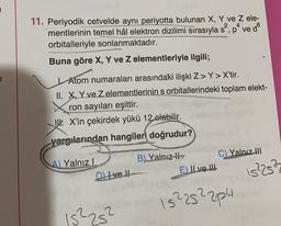 2
4
11. Periyodik cetvelde aynı periyotta bulunan X, Y ve z ele-
mentlerinin temel hâl elektron dizilimi sırasıyla s', pe ved
orbitalleriyle sonlanmaktadır.
Buna göre X, Y ve z elementleriyle ilgili;
1
Atom numaraları arasındaki ilişki Z>Y> X'tir.
II. X, Y ve Zelementlerinin s orbitallerindeki toplam elekt-
ron sayıları eşittir.
W. X'in çekirdek yükü 12 olabilir.
yargılarından hangileri doğrudur?
C) Yalnız III
A) Yalnız
B) Yalnız ils
E ILve II
20
Di Ive !!
152252
15²252204
15²25²