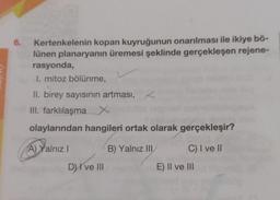 6.
Kertenkelenin kopan kuyruğunun onarılması ile ikiye bö-
lünen planaryanın üremesi şeklinde gerçekleşen rejene-
rasyonda,
I. mitoz bölünme,
II. birey sayısının artması, <
III. farklılaşma X
olaylarından hangileri ortak olarak gerçekleşir?
A) Yalnız
B) Yalnız III
C) I ve II
D) I ve III
E) II ve III