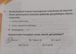 6.
Kertenkelenin kopan kuyruğunun onarılması ile ikiye bö-
lünen planaryanın üremesi şeklinde gerçekleşen rejene-
rasyonda,
I. mitoz bölünme,
II. birey sayısının artması, <
III. farklılaşma X
olaylarından hangileri ortak olarak gerçekleşir?
A) Yalnız
B) Yalnız III
C) I ve II
D) I ve III
E) II ve III
