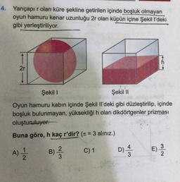 4. Yarıçapır olan küre şekline getirilen içinde boşluk olmayan
oyun hamuru kenar uzunluğu 2r olan küpün içine Şekil l'deki
gibi yerleştiriliyor.
2r
Şekili
Şekil 11
Oyun hamuru kabın içinde Şekil Il'deki gibi düzleştirilip, içinde
boşluk bulunmayan, yüksekliği h olan dikdörtgenler prizması
oluşturuluyor.
Buna göre, h kaç r'dir? (11 = 3 alınız.)
B) ?
A)
C) 1
D)
DI A3
E)
al-
