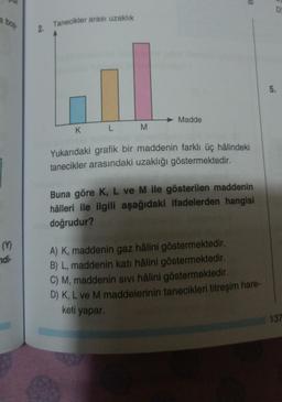B
a bos
2. Tanecikler arası uzaklık
5.
Madde
K
L
M
Yukarıdaki grafik bir maddenin farklı üç hâlindeki
tanecikler arasındaki uzaklığı göstermektedir.
Buna göre K, L ve M ile gösterilen maddenin
hâlleri ile ilgili aşağıdaki ifadelerden hangisi
doğrudur?
(9)