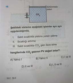 19.
Sürtünmesiz
piston
co
Şekildeki sisteme aşağıdaki işlemler ayrı ayrı
uygulandığında,
1. Sabit sıcaklıkta pistonu yukarı çekme
II. Sıcaklığı artırma
III. Sabit sıcaklıkta CO2 gazı ilave etme
hangilerinde Co, gazının PV değeri artar?
C) I ve III
A) Yalnız
B) Yalnız II
E) I, II ve III
D) II ve III
18.C 19.D