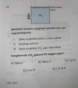 19.
Sürtünmesiz
piston
co
Şekildeki sisteme aşağıdaki işlemler ayrı ayrı
uygulandığında,
1. Sabit sıcaklıkta pistonu yukarı çekme
II. Sıcaklığı artırma
III. Sabit sıcaklıkta CO2 gazı ilave etme
hangilerinde Co, gazının PV değeri artar?
C) I ve III
A) Yalnız
B) Yalnız II
E) I, II ve III
D) II ve III
18.C 19.D
