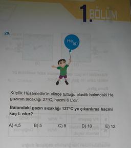 1BÖLÜM
20.
He g)
(
ndoa idea ingen HbY
Top Hartebim
nogens
Küçük Hüsamettin'in elinde tuttuğu elastik balondaki He
gazının sıcaklığı 27°C, hacmi 6 L'dir.
Balondaki gazın sıcaklığı 127°C'ye çıkarılırsa hacmi
kaç L olur?
mis va
A) 4,5 B) 5 C) 8 blob D) 10 E) 12