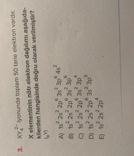 3. XY2-iyonunda toplam 50 tane elektron vardır.
X elementinin nötr elektron dağılımı aşağıda-
kilerden hangisinde doğru olarak verilmiştir?
(Y)
2
2
6
4s
6
2
6
2
4
6352 3p
A) 1s 2s 2p 3s 3p 452
B) 1s 2s 2p 3s 3p
C) 1s2s 2p
D) 15² 28² 2p 3s 3p
E) 1s 2s 2p
6
