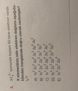 3. XY2-iyonunda toplam 50 tane elektron vardır.
X elementinin nötr elektron dağılımı aşağıda-
kilerden hangisinde doğru olarak verilmiştir?
(Y)
2
2
6
4s
6
2
6
2
4
6352 3p
A) 1s 2s 2p 3s 3p 452
B) 1s 2s 2p 3s 3p
C) 1s2s 2p
D) 15² 28² 2p 3s 3p
E) 1s 2s 2p
6
2
3
2
1s
4
