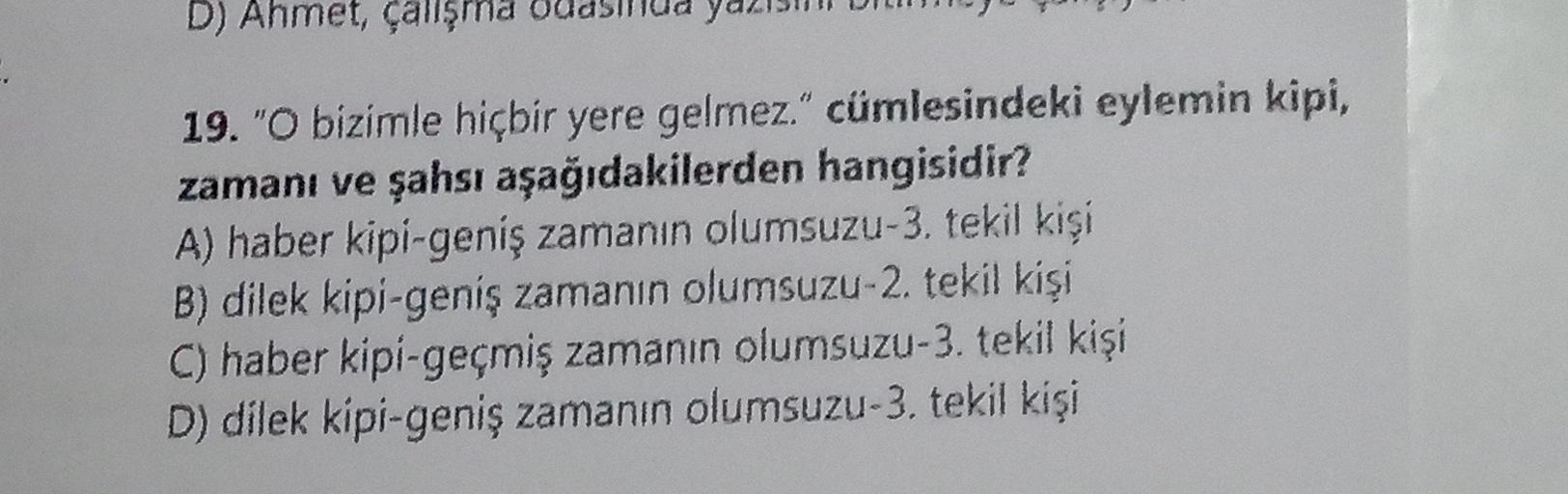 D) Ahmet, çalışma
19. "O bizimle hiçbir yere gelmez." cümlesindeki eylemin kipi,
zamanı ve şahsı aşağıdakilerden hangisidir?
A) haber kipi-geniş zamanın olumsuzu-3. tekil kişi
B) dilek kipi-geniş zamanın olumsuzu-2. tekil kişi
C) haber kipi-geçmiş zamanın