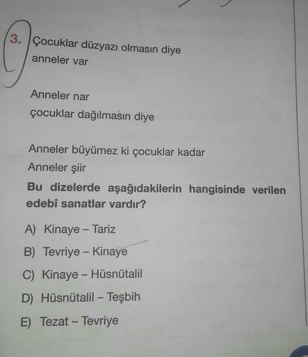 3. Çocuklar düzyazı olmasın diye
anneler var
Anneler nar
çocuklar dağılmasın diye
Anneler büyümez ki çocuklar kadar
Anneler şiir
Bu dizelerde aşağıdakilerin hangisinde verilen
edebî sanatlar vardır?
A) Kinaye - Tariz
-
B) Tevriye - Kinaye
C) Kinaye - Hüsnütalil
D) Hüsnütalil - Teşbih
E) Tezat - Tevriye
-
-