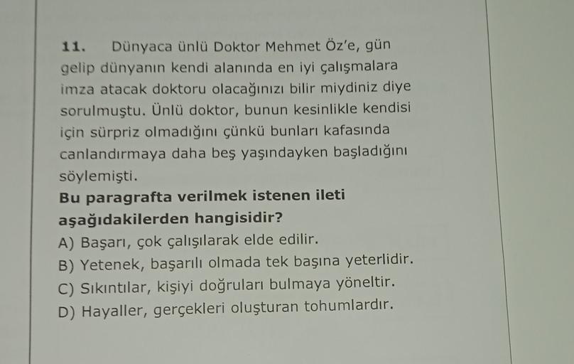 11. Dünyaca ünlü Doktor Mehmet Öz'e, gün
gelip dünyanın kendi alanında en iyi çalışmalara
imza atacak doktoru olacağınızı bilir miydiniz diye
sorulmuştu. Ünlü doktor, bunun kesinlikle kendisi
için sürpriz olmadığını çünkü bunları kafasında
canlandırmaya da