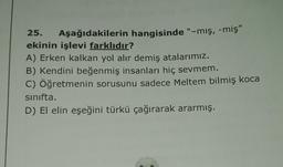 25. Aşağıdakilerin hangisinde "-mış, -miş"
ekinin işlevi farklıdır?
A) Erken kalkan yol alır demiş atalarımız.
B) Kendini beğenmiş insanları hiç sevmem.
C) Öğretmenin sorusunu sadece Meltem bilmiş koca
sinifta.
D) El elin eşeğini türkü çağırarak ararmış.