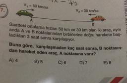 V = 50 km/sa
44
V2 = 30 km/sa
7.
TV SORUBA
A
B.
Saatteki ortalama hızlanı 50 km ve 30 km olan iki araç, ayni
anda A ve B noktalarından birbirlerine doğru harekete baş-
ladıktan 3 saat sonra karşılaşıyor.
Buna göre, karşılaşmadan kaç saat sonra, B noktasın-
dan hareket eden araç, A noktasına varır?
A) 4
B) 5 C) 6 D) 7
E) 8
