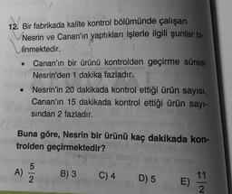 12. Bir fabrikada kalite kontrol bölümünde çalışan
Nesrin ve Canan'ın yaptıkları işlerle ilgili şunlar bi-
linmektedir.
Canan'ın bir ürünü kontrolden geçirme süresi
Nesrin'den 1 dakika fazladır.
Nesrin'in 20 dakikada kontrol ettiği ürün sayısı,
Canan'ın 15 dakikada kontrol ettiği ürün sayı-
sindan 2 fazladır.
Buna göre, Nesrin bir ürünü kaç dakikada kon-
trolden geçirmektedir?
5
A)
B) 3
2
C) 4
11
D) 5
E)
2