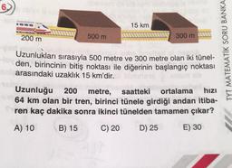 6)
15 km
200 m
500 m
300 m
Uzunlukları sırasıyla 500 metre ve 300 metre olan iki tünel-
den, birincinin bitiş noktası ile diğerinin başlangıç noktası
arasındaki uzaklık 15 km'dir.
Uzunluğu 200 metre, saatteki ortalama hizi
64 km olan bir tren, birinci tünele girdiği andan itiba-
ren kaç dakika sonra ikinci tünelden tamamen çıkar?
TYT MATEMATİK SORU BANKA
A) 10
B) 15
C) 20
D) 25
E) 30
