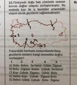 1
22.Türkiyede doğu batı yönünde uzanan Ba
kıvrım dağlar ulaşımı zorlaştırmıştır. Bu
ned
nedenle kıyı ile iç kesimler arasındaki in
ulaşım ancak geçitlerle sağlanmaktadır.
5
2
25 noyoy lee lanopah
die onnonofollosbedor
62
3 rua ito boo binilos
Yukarıdaki haritada numaralandırılmış
geçitlerin isimleri hangi seçenekte doğru
mo
verilmiştir?
mate
1 2 3
4
1266 aimais
A) Bolu- Belen- Sertavul- Gülek-Zigana
hond
B) Bolu -Zigana- Belen- Çubuk- Sertavul
C) Kop- Çubuk-Zigana- Gülek- Bolu
D) Belen-Kop- Çubuk- Zigana-Bolu
E) Belen- Gülek- Çubuk- Bolu- Zigana