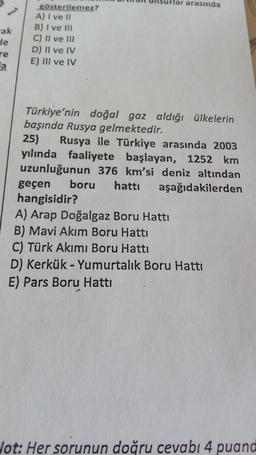 lar arasında
-ak
gösterilemez?
A) I ve II
B) I ve II
C) II ve III
D) II ve IV
E) III ve IV
He
re
a
Türkiye'nin doğal gaz aldığı ülkelerin
başında Rusya gelmektedir.
25) Rusya ile Türkiye arasında 2003
yılında faaliyete başlayan, 1252 km
uzunluğunun 376 km'si deniz altından
geçen boru hattı aşağıdakilerden
hangisidir?
A) Arap Doğalgaz Boru Hattı
B) Mavi Akım Boru Hattı
C) Türk Akımı Boru Hattı
D) Kerkük - Yumurtalık Boru Hattı
E) Pars Boru Hattı
lot: Her sorunun doğru cevabı 4 puand
