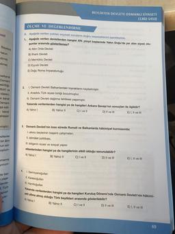 BEYLİKTEN DEVLETE OSMANLI SİYASETİ
(1302-1453)
med
ÖLÇME VE DEGERLENDİRME
A. Aşağıda verilen çoktan seçmeli soruların doğru seçeneklerini işaretleyiniz.
1. Aşağıda verilen devletlerden hangisi XIV. yüzyıl başlarında Yakın Doğu'da yer alan siyasi olu-
şumlar arasında gösterilemez?
Bayezid
Hatun
dirne)
A) Altin Orda Devleti
B) İlhanlı Devleti
C) Memluklu Devleti
D) Eyyubi Devleti
E) Doğu Roma İmparatorluğu
dirne)
saltanat
Osmanli
Belirttiği
birli ve
idareci.
2.
e sanat
Osmanli
1. Osmanlı Devleti Balkanlardaki topraklarını kaybetmiştir.
II. Anadolu Türk siyasi birliği bozulmuştur.
III. Osmanlı Devleti dağılma tehlikesi yaşamıştır.
Yukarıda verilenlerden hangisi ya da hangileri Ankara Savaşı'nın sonuçları ile ilgilidir?
A) Yalnız!
B) Yalnız 11 C) I ve II
D) II ve III
E) I, II ve III
şa edil-
kendi
aheseri
miştir.)
edilenler
bir alim
zun sür-
coplum-
3. Osmanlı Devleti'nin kısa sürede Rumeli ve Balkanlarda hâkimiyet kurmasında;
1. akıncı beylerinin başarlı çalışmaları,
II. istimålet politikası,
III. bölgenin siyasi ve sosyal yapısı
etkenlerinden hangisi ya da hangilerinin etkili olduğu savunulabilir?
A) Yalnız !
B) Yalnız 11
C) I ve 11
D) Il ve III
E) I, II ve III
umamiş
yorum-
4
de faa-
yaşa-
Canda-
1. Germiyanoğullar
II. Karesioğullari
I. Hamitoğullar
. Türk
apılan
yan-
Yukarıda verilenlerden hangisi ya da hangileri Kuruluş Dönemi'nde Osmanlı Devleti'nin hâkimi-
yeti altına almış olduğu Türk beylikleri arasında gösterilebilir?
B) Yalnız 11
E) I, II ve III
A) Yalnız
11.
C) I ve II
D) II ve III
69
