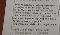 Dagu, koşuk, sav
1
F
F
5) Hz. Ali ejderhanin mağarasına gelip görür
ki mağaranın içinde ejderin yavrusu
vardır. Mağaraya girmeyip dışarıda kaya
üzerinde iki rekst hscet namazı kılarak dua
eder. Duadan sonra ALLAH'ın emriyle
mağaranın kapısının kapandığı hala anılan
kayalarda açık seçik görülür.
Bu parçada aşağıdakilerden hangisi yoktur?
A) Isin-Fiil B) Sifat-Fil C) Zarf-Fil
D) Isim Tamlaması E) Birleşik Fül