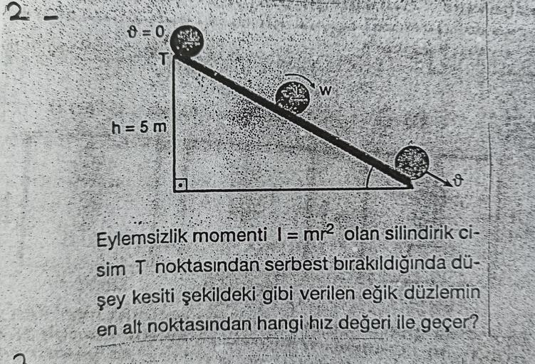 2
=0
T
W
h = 5 m
Eylemsizlik momenti l = mr2 olan silindirik ci-
sim T noktasından serbest bırakıldığında dü-
şey kesiti şekildeki gibi verilen eğik
düzlemin
en alt noktasından hangi hız değeri ile geçer?
