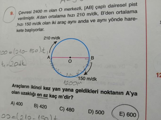 9. Çevresi 2400 m olan O merkezli, [AB] çaplı dairesel pist
verilmiştir. A'dan ortalama hızı 210 m/dk, B'den ortalama
hızı 150 m/dk olan iki araç aynı anda ve aynı yönde hare-
kete başlıyorlar.
210 m/dk
200=(210-150)it,
t-book
A
B
O
+
12
150 m/dk
12oom
Ara