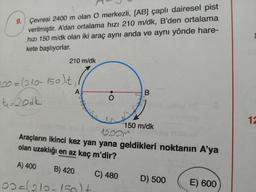 9. Çevresi 2400 m olan O merkezli, [AB] çaplı dairesel pist
verilmiştir. A'dan ortalama hızı 210 m/dk, B'den ortalama
hızı 150 m/dk olan iki araç aynı anda ve aynı yönde hare-
kete başlıyorlar.
210 m/dk
200=(210-150)it,
t-book
A
B
O
+
12
150 m/dk
12oom
Araçların ikinci kez yan yana geldikleri noktanın A'ya
olan uzaklığı en az kaç m'dir?
A) 400
B) 420
C) 480
D) 500 E) 600
100=(210-150lt
