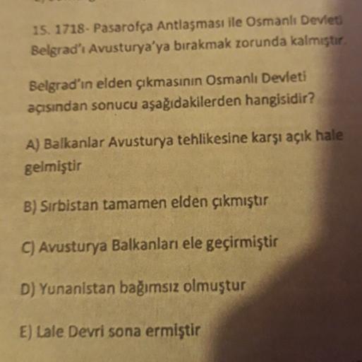 15. 1718 - Pasarofça Antlaşması ile Osmanlı Devlet
Belgrad'ı Avusturya'ya bırakmak zorunda kalmıştır
Belgrad'ın elden çıkmasının Osmanlı Devleti
açısından sonucu aşağıdakilerden hangisidir?
A) Balkanlar Avusturya tehlikesine karşı açık hale
gelmiştir
B) Sı