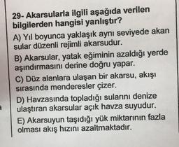 29- Akarsularla ilgili aşağıda verilen
bilgilerden hangisi yanlıştır?
A) Yıl boyunca yaklaşık aynı seviyede akan
sular düzenli rejimli akarsudur.
B) Akarsular, yatak eğiminin azaldığı yerde
aşındırmasını derine doğru yapar.
C) Düz alanlara ulaşan bir akarsu, akışı
sırasında menderesler çizer.
D) Havzasında topladığı sularını denize
ulaştıran akarsular açık havza suyudur.
E) Akarsuyun taşıdığı yük miktarının fazla
olması akış hızını azaltmaktadır.
a
