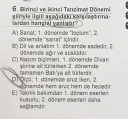 6. Birinci ve ikinci Tanzimat Dönemi
şiiriyle ilgili aşağıdakı karşılaştırma-
lardan hangisi yanlıştır?
A) Sanat; 1. dönemde "toplum", 2.
dönemde "sanat" içindir.
B) Dil ve anlatım 1. dönemde sadedir, 2.
dönemde ağır ve süslüdür.
C) Nazım biçimleri, 1. dönemde Divan
şiirine ait türlerken 2. dönemde
tamamen Batı'ya ait türlerdir.
D) Olçü; 1. dönemde aruz iken, 2.
donemde hem aruz hem de hecedir.
E) Teknik bakımdan 1. dönem eserleri
kusurlu; 2. dönem eserleri daha
sağlamdır.
