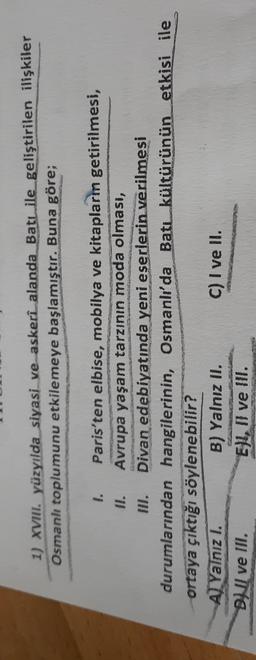 1) XVIII. yüzyılda siyasi ve askeri alanda Batı ile geliştirilen ilişkiler
Osmanlı toplumunu etkilemeye başlamıştır. Buna göre;
1. Paris'ten elbise, mobilya ve kitapların getirilmesi,
II. Avrupa yaşam tarzının moda olması,
III. Divan edebiyatında yeni eserlerin verilmesi
durumlarından hangilerinin, Osmanlı'da Batı kültürünün etkisi ile
ortaya çıktığı söylenebilir?
A Yalnız I.
B) Yalnız II. C) I ve II.
BNI ve III.
Ell, I ve Ill.

