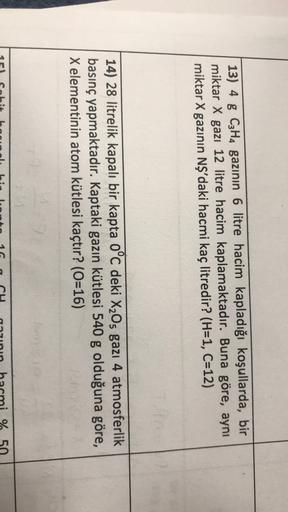 13) 4 g C3H4 gazının 6 litre hacim kapladığı koşullarda, bir
miktar X gazı 12 litre hacim kaplamaktadır. Buna göre, aynı
miktar X gazının NŞ'daki hacmi kaç litredir? (H=1, C=12)
14) 28 litrelik kapalı bir kapta oºc deki X205 gazı 4 atmosferlik
basınç yapma
