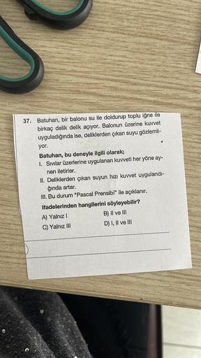 37. Batuhan, bir balonu su ile doldurup toplu iğne ile
birkaç delik delik açıyor. Balonun üzerine kuvvet
uyguladığında ise, deliklerden çıkan suyu gözlemli-
yor.
Batuhan, bu deneyle ilgili olarak;
I. Sivilar üzerlerine uygulanan kuvveti her yöne ay-
nen il