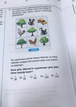 A
biri,
30. Bir bankanin mobil uygulamasına giriş yapabilmek
için kullanıcıların aşağıda 9 birim kare içindeki to
toğraflardan ağaç olanlan seçerek onaylamalan
bir
ay
ola-
gerekmektedir.
cet-
Sre
&
ONAY
Bu uygulamaya girmek isteyen Mehmet, bu fotoğ-
raflardan rastgele dört tanesini seçip onay butonu-
na tıklamıştır.
Buna göre, Mehmet'in uygulamaya giriş yapa-
bilme olasılığı kaçtır?
1
1
1
1
1
A) B)
B) 56
C)
D)
84
36
144
126
E)
