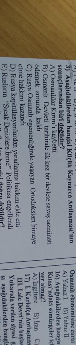 DT,
HIVI
3) Aşağıdakilerden hangisi Küçük Kaynarca Antlaşması'nın
sonuçlarından biri değildir?
A) Osmanlılar Kırım'ı kaybetti
B) Osmanlı Devleti tarihinde ilk kez bir devlete savaş tazminatı
ödemek zorunda kaldı
C) Rusya Osmanlı egemenliğinde yaşayan Ortodoksları himaye
etme hakkını kazandı
D) Rusya kapitülasyonlardan yararlanma hakkını elde etti
E) Ruslanın "Sıcak Denizlere Inme” Politikası engellendi
dir?
Osmanlı ekonomisine zarar
A) Yalnız I B) Yalnız II
16) Aşağıdakilerden hangis
Kitası'ndaki sömürgeler içi
yer almaz?
A) Ingiltere B) Iran C)
17) I. Karlofça Antlaşmas
III. Lale Devri'nin başla
Yukarıda verilen siyasi g.
şi aşağıdakilerden hangis
