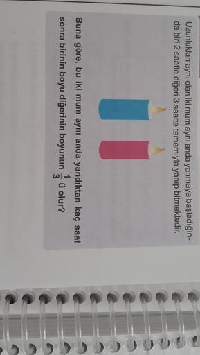 Uzunlukları aynı olan iki mum aynı anda yanmaya başladığın-
da biri 2 saatte diğeri 3 saatte tamamıyla yanıp bitmektedir.
U
Buna göre, bu iki mum aynı anda yandıktan kaç saat
sonra birinin boyu diğerinin boyunun ü olur?
