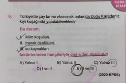 KARA
KİTAP
8.
Türkiye'de çay tarimi ekonomik anlamda Doğu Karadeniz
kıyı kuşağında yapılabilmektedir.
Bu durum;
Wiklim koşulları,
II. toprak özellikleri,
WWW. su kaynakları
faktörlerinden hangileriyle doğrudan ilişkilidir?
A) Yalnız
D) I ve 11
B) Yalnız 11
C) Yalnız III
E) I ve III
(2020-KPSS)