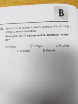 B
35. A(m+3, m-2) noktası x ekseni üzerinde, B(n-1, n+3)
noktası y ekseni üzerindedir.
Buna göre, (m, n) noktası analitik düzlemde nerede-
dir?
A) I. bölge
B) II. bölge
C) III. bölge
D) IV. bölge
E) Orijinde