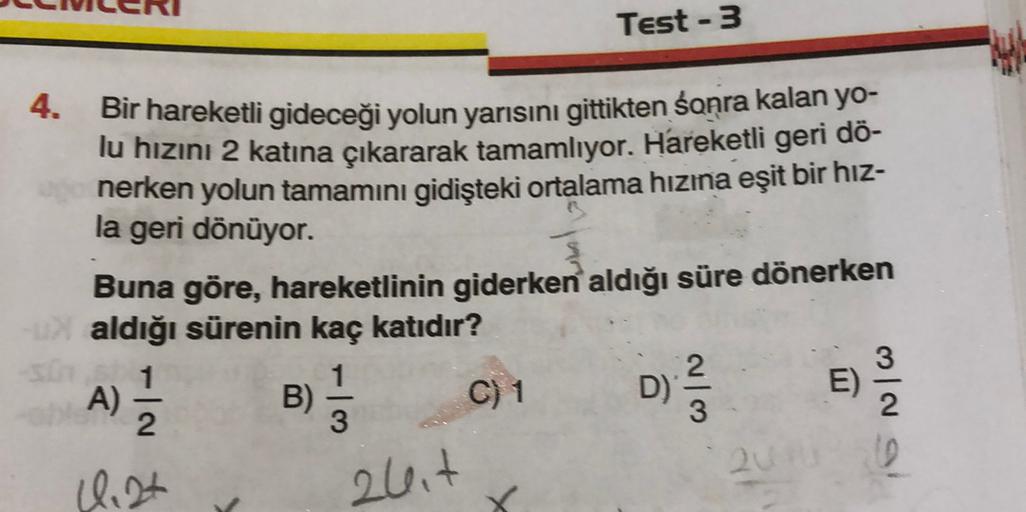 Test - 3
4.
Bir hareketli gideceği yolun yarısını gittikten sonra kalan yo-
lu hızını 2 katına çıkararak tamamlıyor. Hareketli geri dö-
nerken yolun tamamını gidişteki ortalama hızına eşit bir hız-
la geri dönüyor.
Buna göre, hareketlinin giderken aldığı s