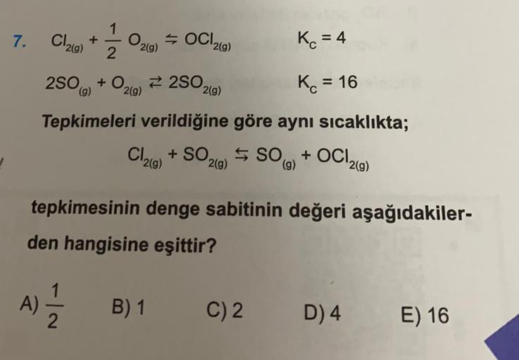 7.
C126)
O29)
5 C12(9)
+
2
Kc = 4
250g) + O2(g) 2 2502(9)
+
()
Kot = 16
Tepkimeleri verildiğine göre aynı sıcaklıkta;
Cl29 + SO2(0) 5 SO(0) + OC12()
()
g)
(g)
tepkimesinin denge sabitinin değeri aşağıdakiler-
den hangisine eşittir?
1
A
2
B) 1
C) 2
D) 4
E) 