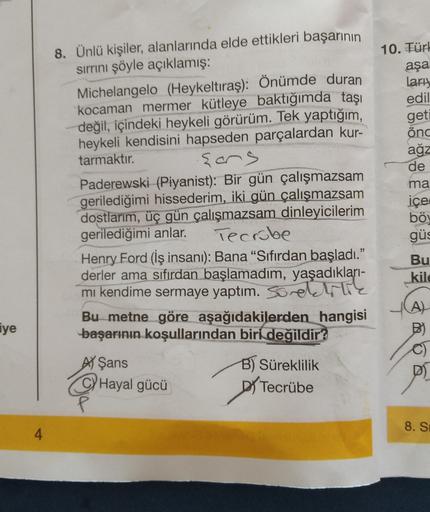 8. Ünlü kişiler, alanlarında elde ettikleri başarının
sirrini şöyle açıklamış:
Michelangelo (Heykeltıraş): Önümde duran
kocaman mermer kütleye baktığımda taşı
değil, içindeki heykeli görürüm. Tek yaptığım,
heykeli kendisini hapseden parçalardan kur-
tarmak