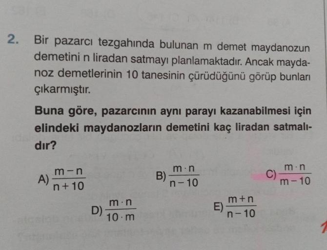 2.
Bir pazarcı tezgahında bulunan m demet maydanozun
demetini n liradan satmayı planlamaktadır. Ancak mayda-
noz demetlerinin 10 tanesinin çürüdüğünü görüp bunları
çıkarmıştır.
Buna göre, pazarcının aynı parayı kazanabilmesi için
elindeki maydanozların dem