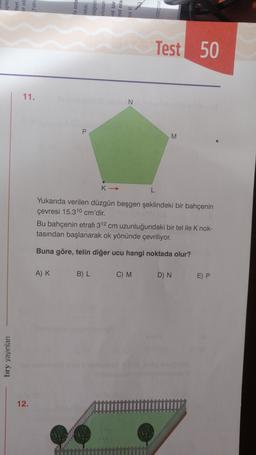 içikle
tleri
er ni
wuje
Test 50
11.
N
P
M
K->
L
Yukarıda verilen düzgün beşgen şeklindeki bir bahçenin
çevresi 15.310 cm'dir.
Bu bahçenin etrafı 312 cm uzunluğundaki bir tel ile K nok-
tasından başlanarak ok yönünde çevriliyor.
Buna göre, telin diğer ucu hangi noktada olur?
AK
B) L
C) M
D) N
E) P
bry yayınlan
12.
