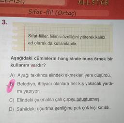 1)
ALL STAR
Sifat-fiil (Ortaç)
3.
Sifat-fiiller, fiilimsi özelliğini yitirerek kalıcı
ad olarak da kullanılabilir.
Aşağıdaki cümlelerin hangisinde buna örnek bir
kullanım vardır?
A) Ayağı takılınca elindeki ekmekleri yere düşürdü.
B) Belediye, ihtiyacı olanlara her kış yakacak yardı-
mi yapiyor.
C) Elindeki çakmakla çalı çırpıyı tutuşturmuş.
D) Sahildeki uçurtma Şenliğine pek çok kişi katıldı.