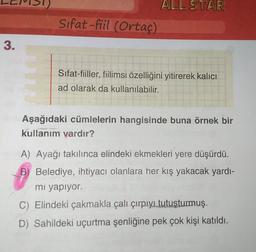 1)
ALL STAR
Sifat-fiil (Ortaç)
3.
Sifat-fiiller, fiilimsi özelliğini yitirerek kalıcı
ad olarak da kullanılabilir.
Aşağıdaki cümlelerin hangisinde buna örnek bir
kullanım vardır?
A) Ayağı takılınca elindeki ekmekleri yere düşürdü.
B) Belediye, ihtiyacı olanlara her kış yakacak yardı-
mi yapiyor.
C) Elindeki çakmakla çalı çırpıyı tutuşturmuş.
D) Sahildeki uçurtma Şenliğine pek çok kişi katıldı.
