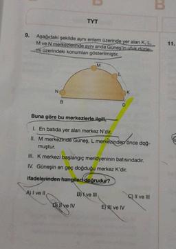 B
TYT
9. Aşağıdaki şekilde aynı enlem üzerinde yer alan K, L,
M ve N merkezlerinde aynı anda Güneş'in ufuk düzle
mi üzerindeki konumları gösterilmiştir.
11.
M
N
B
D
Buna göre bu merkezlerle ilgili,
1. En batıda yer alan merkez N'dir.
II. M merkezinde Güneş, L merkezinden önce doğ-
muştur.
III. K merkezi başlangıç meridyeninin batısındadır.
IV. Güneşin en geç doğduğu merkez K'dir.
ifadelerinden hangileri doğrudur?
A) I ve II
B) X ve III
C) Il ve III
D) Il ve IV
E) HII ve IV
