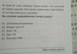 İki ayda bir çıkan Edebiyat Ortamı dergisi, son sayısında
bir sürpriz yaparak Türk şiirinin ustalarından Cahit Zarifoğ-
lu'nun beş mektubunu yayımladı.
Bu cümlede aşağıdakilerden hangisi yoktur?
A) Zincirleme ad tamlaması
B) Edilgen çatılı fiil
C) Sifat-fil
D) Zarf - fiil
E) Sıra sayı sifatı
Diğer sayfaya geçiniz.